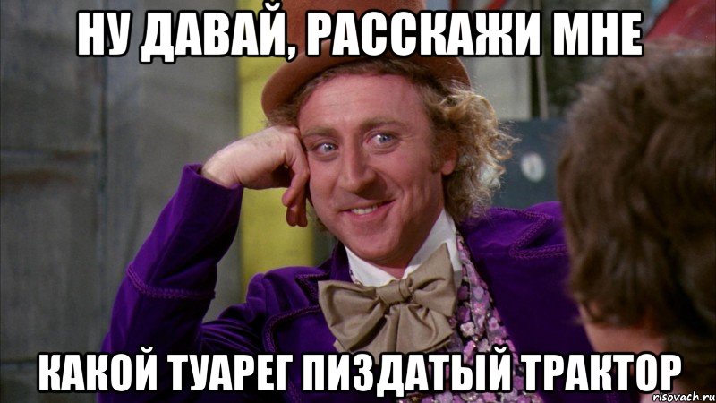 ну давай, расскажи мне какой туарег пиздатый трактор, Мем Ну давай расскажи (Вилли Вонка)