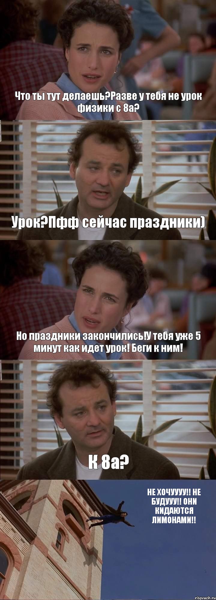 Что ты тут делаешь?Разве у тебя не урок физики с 8а? Урок?Пфф сейчас праздники) Но праздники закончились!У тебя уже 5 минут как идет урок! Беги к ним! К 8а? НЕ ХОЧУУУУ!! НЕ БУДУУУ!! ОНИ КИДАЮТСЯ ЛИМОНАМИ!!