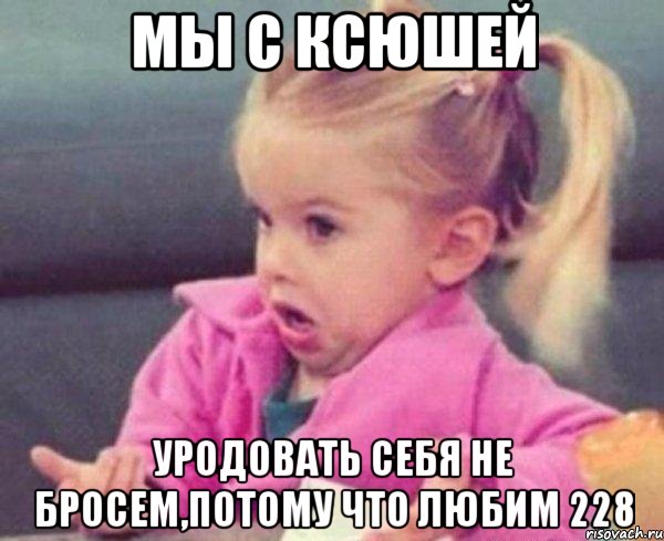 мы с ксюшей уродовать себя не бросем,потому что любим 228, Мем  Ты говоришь (девочка возмущается)