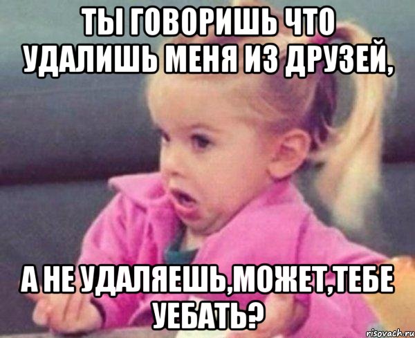 ты говоришь что удалишь меня из друзей, а не удаляешь,может,тебе уебать?, Мем  Ты говоришь (девочка возмущается)