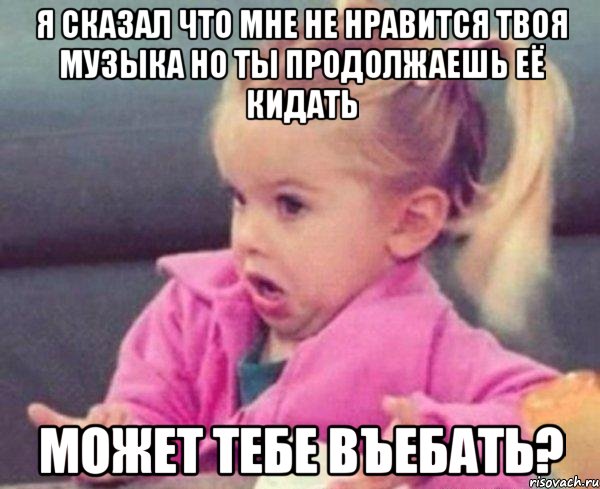 я сказал что мне не нравится твоя музыка но ты продолжаешь её кидать может тебе въебать?, Мем  Ты говоришь (девочка возмущается)