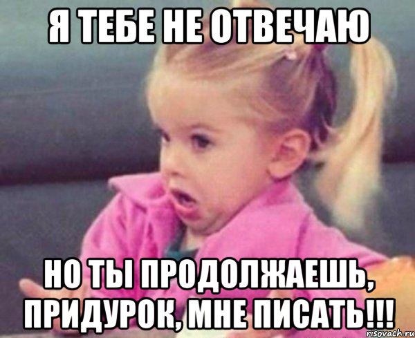 я тебе не отвечаю но ты продолжаешь, придурок, мне писать!!!