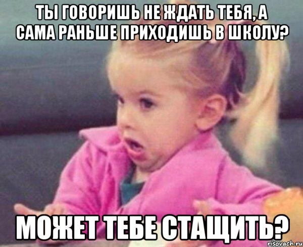 ты говоришь не ждать тебя, а сама раньше приходишь в школу? может тебе стащить?, Мем  Ты говоришь (девочка возмущается)