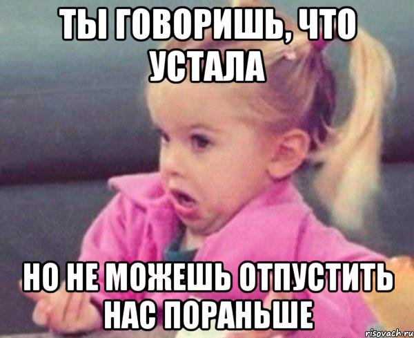 ты говоришь, что устала но не можешь отпустить нас пораньше, Мем  Ты говоришь (девочка возмущается)