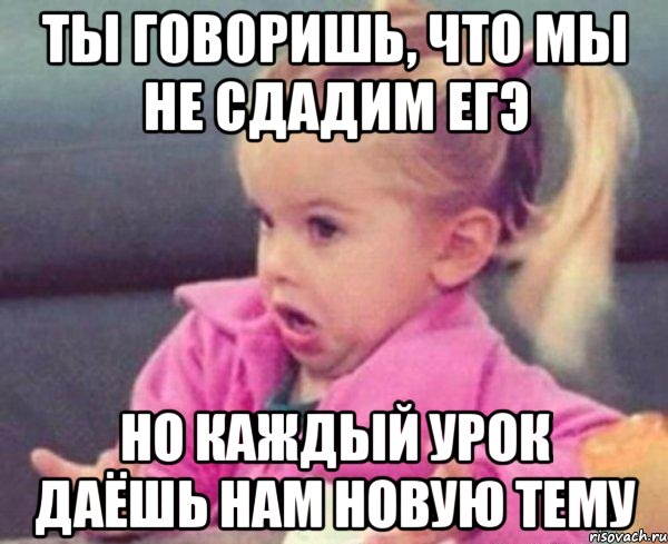 ты говоришь, что мы не сдадим егэ но каждый урок даёшь нам новую тему, Мем  Ты говоришь (девочка возмущается)