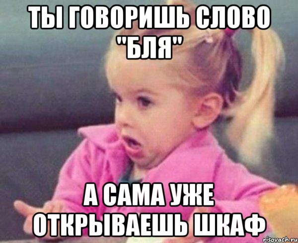 ты говоришь слово "бля" а сама уже открываешь шкаф, Мем  Ты говоришь (девочка возмущается)