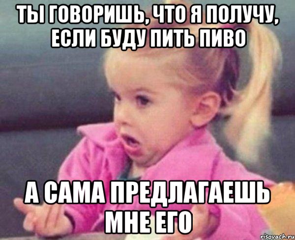 ты говоришь, что я получу, если буду пить пиво а сама предлагаешь мне его, Мем  Ты говоришь (девочка возмущается)