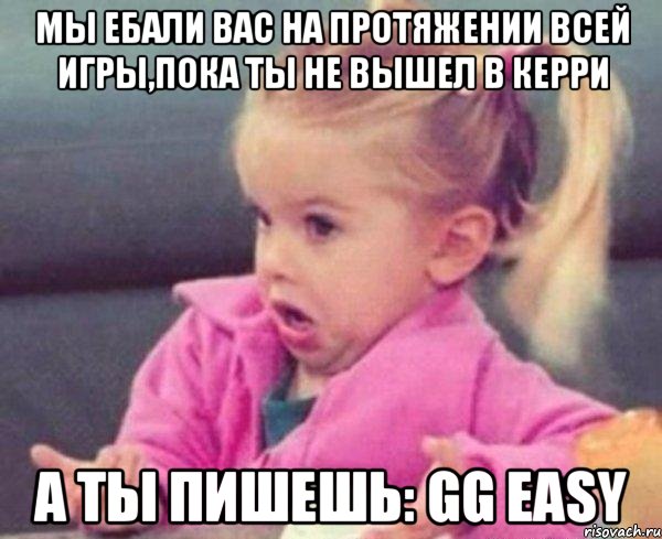 мы ебали вас на протяжении всей игры,пока ты не вышел в керри а ты пишешь: gg easy, Мем  Ты говоришь (девочка возмущается)