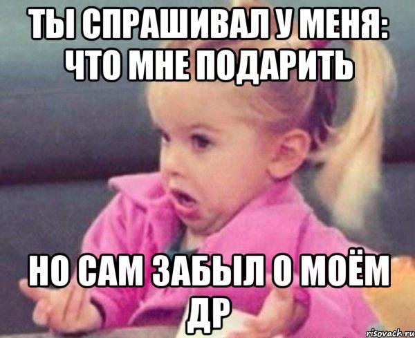 ты спрашивал у меня: что мне подарить но сам забыл о моём др, Мем  Ты говоришь (девочка возмущается)