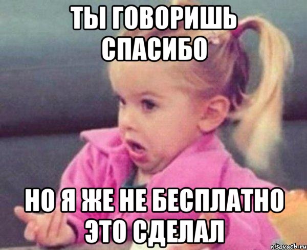 ты говоришь спасибо но я же не бесплатно это сделал, Мем  Ты говоришь (девочка возмущается)