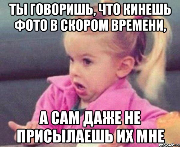 ты говоришь, что кинешь фото в скором времени, а сам даже не присылаешь их мне, Мем  Ты говоришь (девочка возмущается)