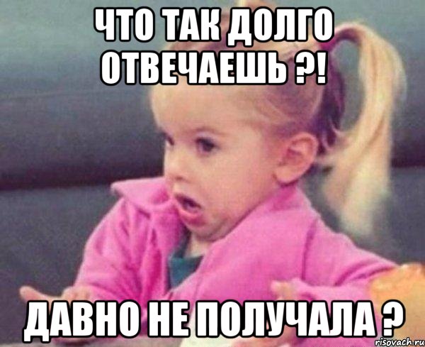 что так долго отвечаешь ?! давно не получала ?, Мем  Ты говоришь (девочка возмущается)