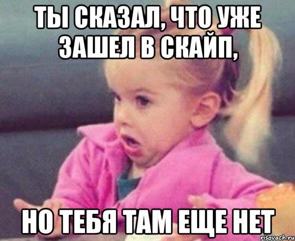 ты сказал, что уже зашел в скайп, но тебя там еще нет, Мем  Ты говоришь (девочка возмущается)