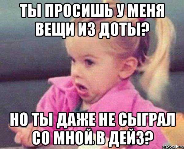 ты просишь у меня вещи из доты? но ты даже не сыграл со мной в дейз?, Мем  Ты говоришь (девочка возмущается)