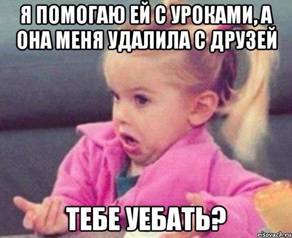 я помогаю ей с уроками, а она меня удалила с друзей тебе уебать?, Мем  Ты говоришь (девочка возмущается)