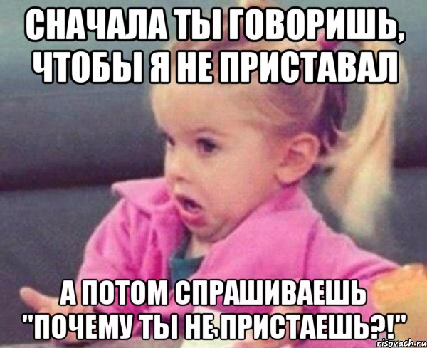 сначала ты говоришь, чтобы я не приставал а потом спрашиваешь "почему ты не пристаешь?!", Мем  Ты говоришь (девочка возмущается)