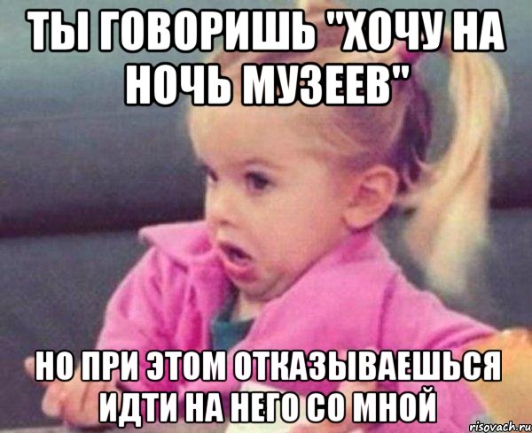 ты говоришь "хочу на ночь музеев" но при этом отказываешься идти на него со мной, Мем  Ты говоришь (девочка возмущается)