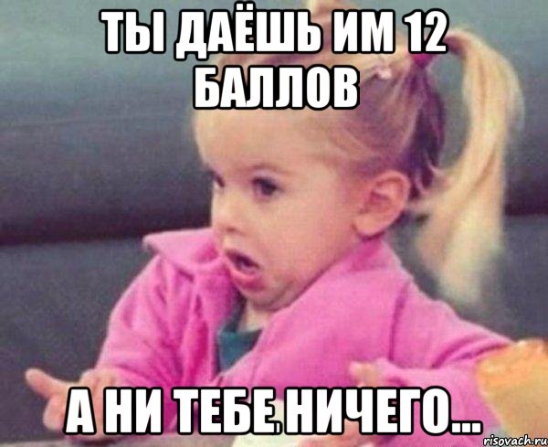 ты даёшь им 12 баллов а ни тебе ничего..., Мем  Ты говоришь (девочка возмущается)