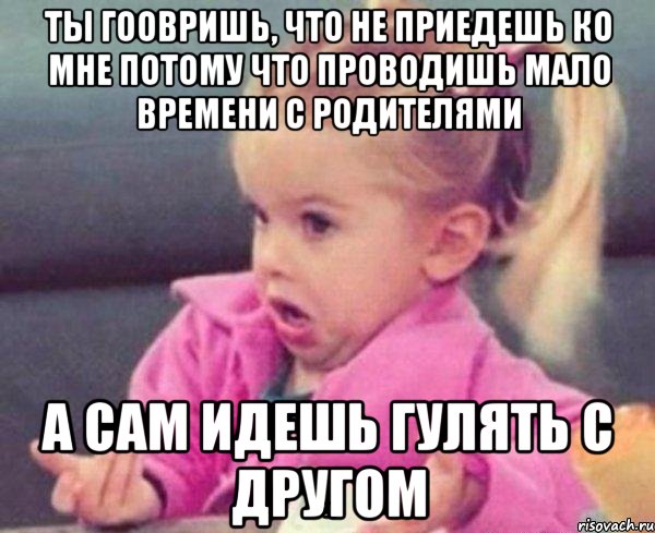 ты гоовришь, что не приедешь ко мне потому что проводишь мало времени с родителями а сам идешь гулять с другом, Мем  Ты говоришь (девочка возмущается)