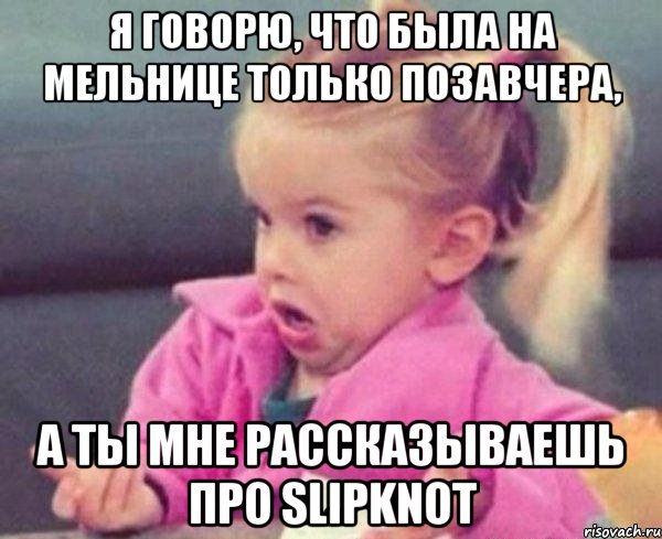 я говорю, что была на мельнице только позавчера, а ты мне рассказываешь про slipknot, Мем  Ты говоришь (девочка возмущается)