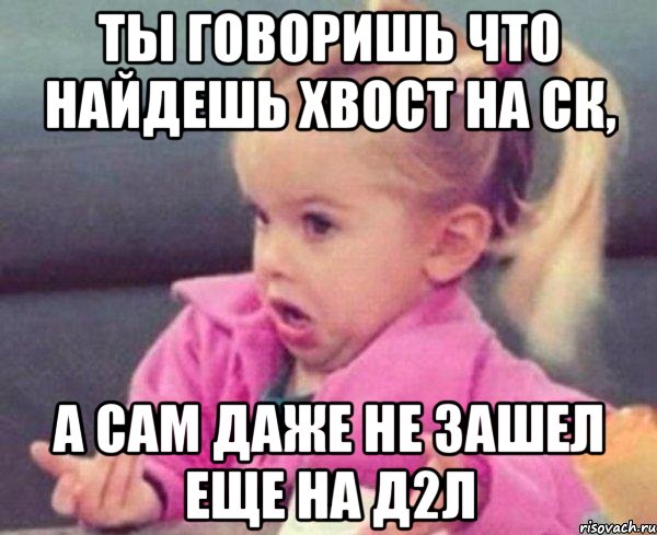 ты говоришь что найдешь хвост на ск, а сам даже не зашел еще на д2л, Мем  Ты говоришь (девочка возмущается)