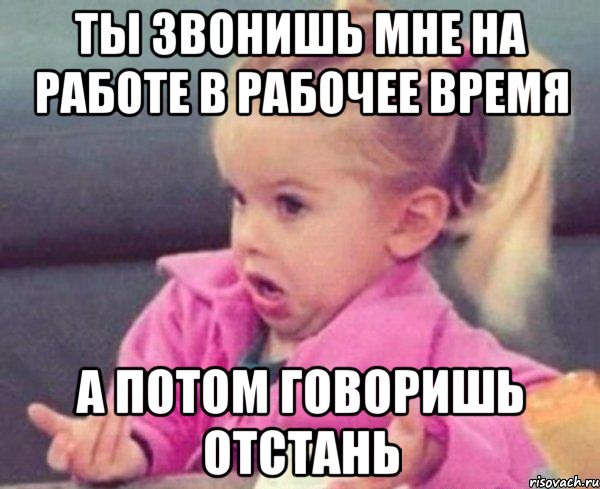 ты звонишь мне на работе в рабочее время а потом говоришь отстань, Мем  Ты говоришь (девочка возмущается)