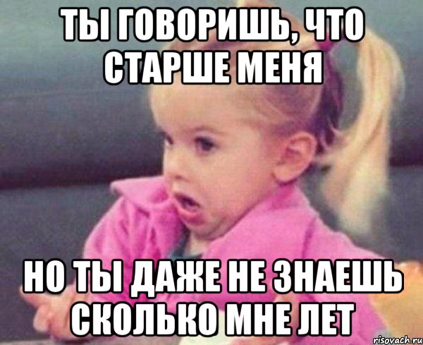 ты говоришь, что старше меня но ты даже не знаешь сколько мне лет, Мем  Ты говоришь (девочка возмущается)