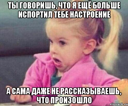 ты говоришь, что я ещё больше испортил тебе настроение а сама даже не рассказываешь, что произошло, Мем  Ты говоришь (девочка возмущается)