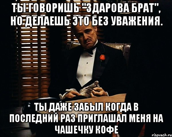 ты говоришь "здарова брат", но делаешь это без уважения. ты даже забыл когда в последний раз приглашал меня на чашечку кофе