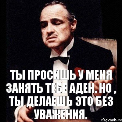 Ты просишь у меня занять тебе аден. Но , ты делаешь это без уважения.