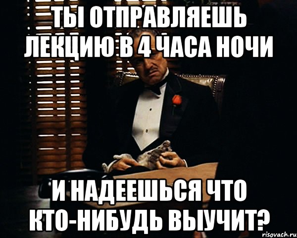 ты отправляешь лекцию в 4 часа ночи и надеешься что кто-нибудь выучит?