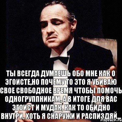 Ты всегда думаешь обо мне как о эгоисте,но почему то это я убиваю свое свободное время чтобы помочь одногруппникам, а в итоге для вас эгоист и мудак, как то обидно внутри, хоть я снаружи и распиздяй...