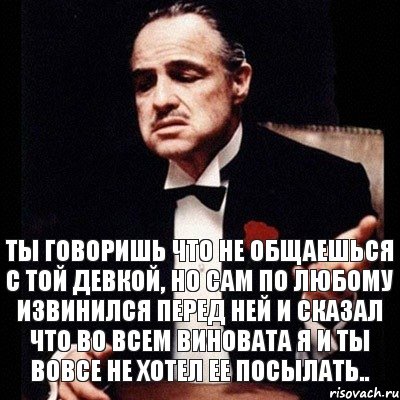 Ты говоришь что не общаешься с той девкой, но сам по любому извинился перед ней и сказал что во всем виновата я и ты вовсе не хотел ее посылать..