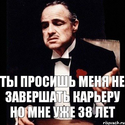 ты просишь меня не завершать карьеру но мне уже 38 лет