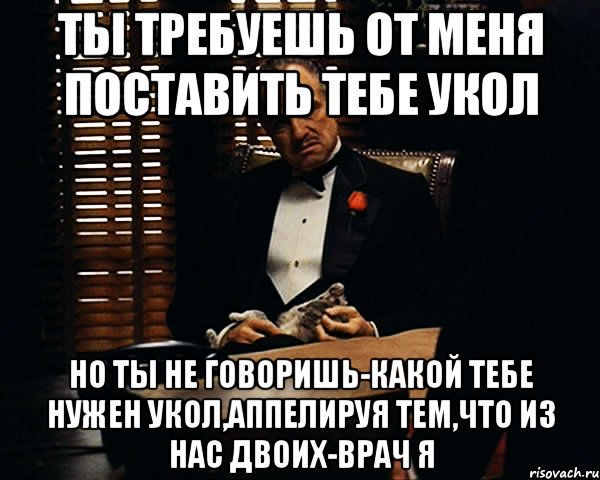 ты требуешь от меня поставить тебе укол но ты не говоришь-какой тебе нужен укол,аппелируя тем,что из нас двоих-врач я, Мем Дон Вито Корлеоне