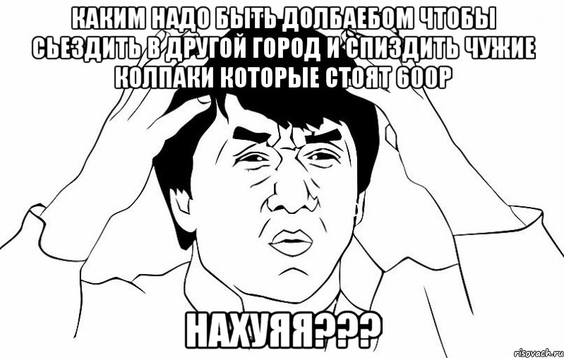 каким надо быть долбаебом чтобы сьездить в другой город и спиздить чужие колпаки которые стоят 600р нахуяя???, Мем ДЖЕКИ ЧАН