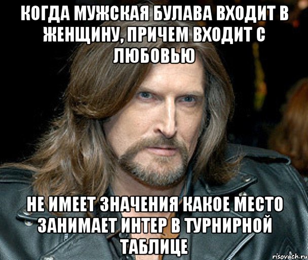 когда мужская булава входит в женщину, причем входит с любовью не имеет значения какое место занимает интер в турнирной таблице