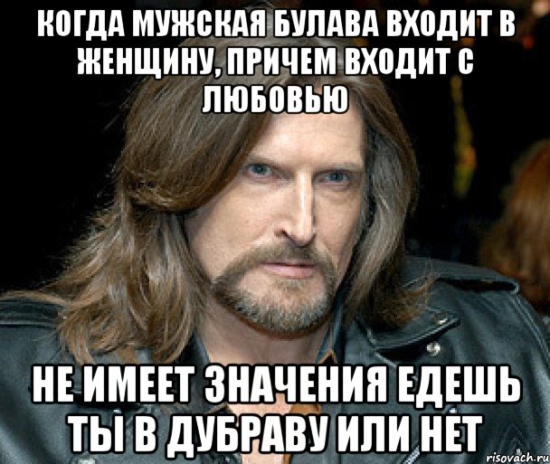 когда мужская булава входит в женщину, причем входит с любовью не имеет значения едешь ты в дубраву или нет