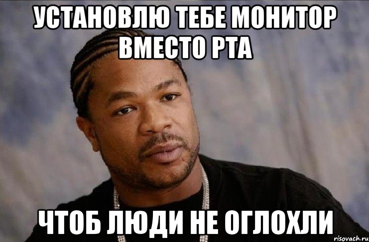 установлю тебе монитор вместо рта чтоб люди не оглохли