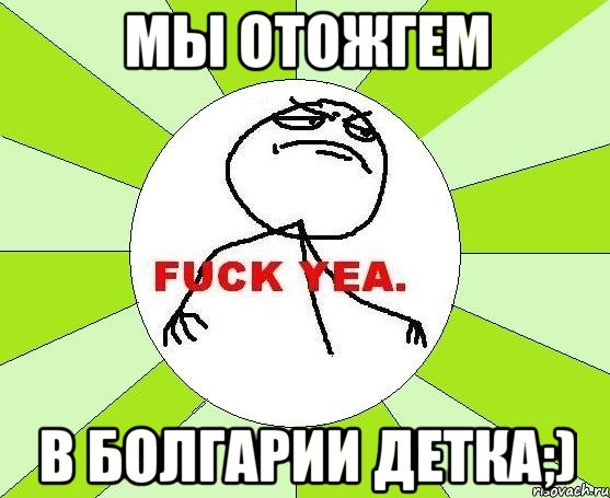 мы отожгем в болгарии детка;), Мем фак е