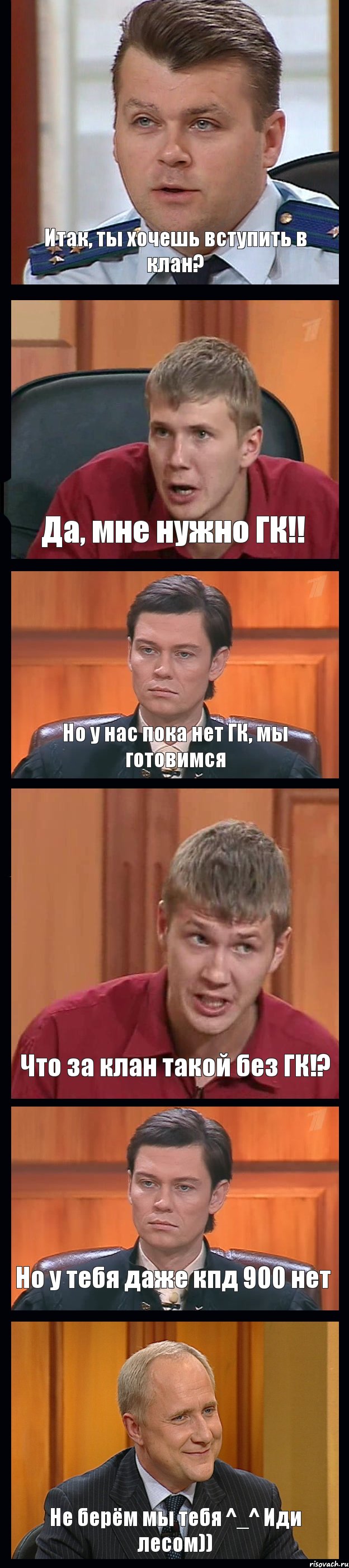 Итак, ты хочешь вступить в клан? Да, мне нужно ГК!! Но у нас пока нет ГК, мы готовимся Что за клан такой без ГК!? Но у тебя даже кпд 900 нет Не берём мы тебя ^_^ Иди лесом))