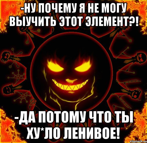 -ну почему я не могу выучить этот элемент?! -да потому что ты ху*ло ленивое!