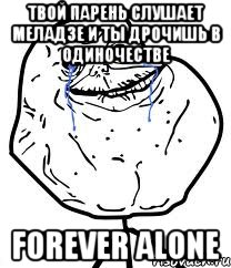 твой парень слушает меладзе и ты дрочишь в одиночестве forever alone