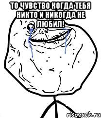 то чувство когда тебя никто и никогда не любил! 