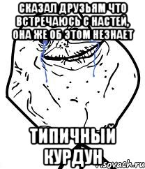 сказал друзьям что встречаюсь с настей, она же об этом незнает типичный курдун