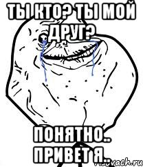 ты кто? ты мой друг? понятно.. привет я..