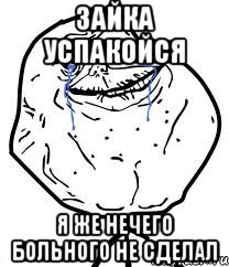 зайка успакойся я же нечего больного не сделал