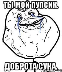 ты мой пупсик. доброта сука.