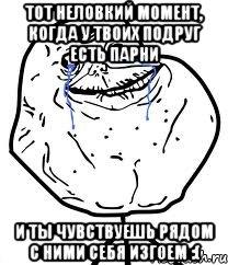 тот неловкий момент, когда у твоих подруг есть парни и ты чувствуешь рядом с ними себя изгоем :(