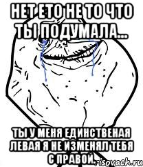 нет ето не то что ты подумала... ты у меня единственая левая я не изменял тебя с правой.